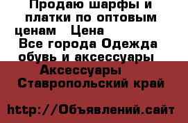 Продаю шарфы и платки по оптовым ценам › Цена ­ 300-2500 - Все города Одежда, обувь и аксессуары » Аксессуары   . Ставропольский край